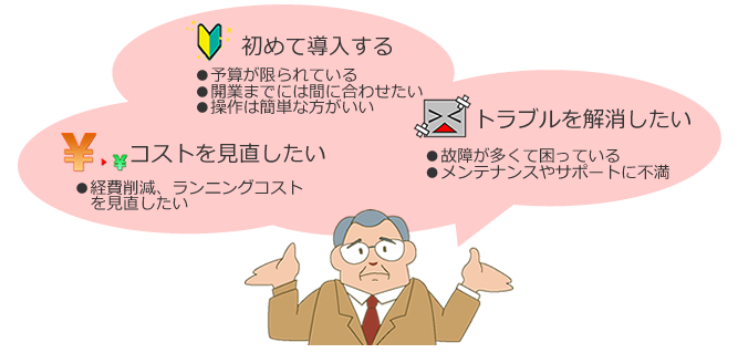 初めて導入する,コストを見直したい,トラブルを解消したい